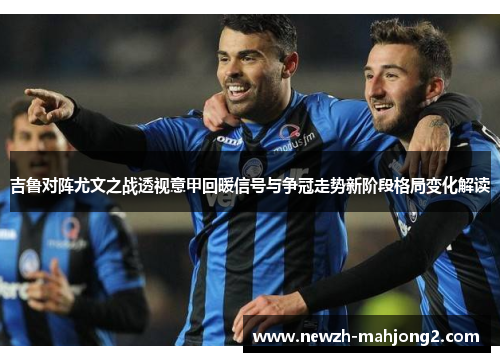 吉鲁对阵尤文之战透视意甲回暖信号与争冠走势新阶段格局变化解读