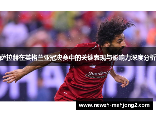 萨拉赫在英格兰亚冠决赛中的关键表现与影响力深度分析