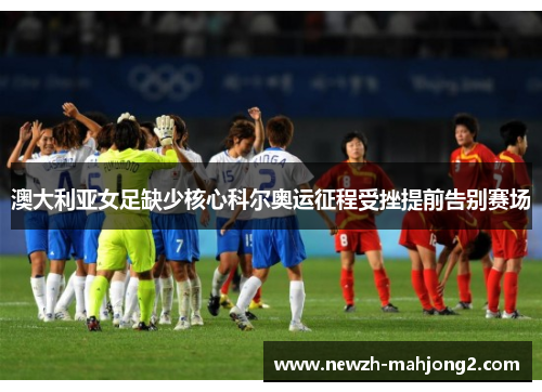 澳大利亚女足缺少核心科尔奥运征程受挫提前告别赛场 澳大利亚女足缺少核心科尔奥运征程受挫提前告别赛场