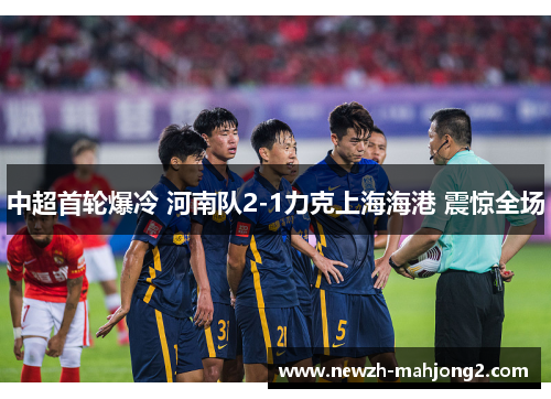 中超首轮爆冷 河南队2-1力克上海海港 震惊全场 中超首轮爆冷 河南队2-1力克上海海港 震惊全场
