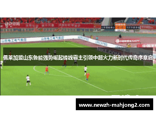 佩莱加盟山东鲁能强势崛起锋线霸主引领中超火力新时代传奇序章启 佩莱加盟山东鲁能强势崛起锋线霸主引领中超火力新时代传奇序章启