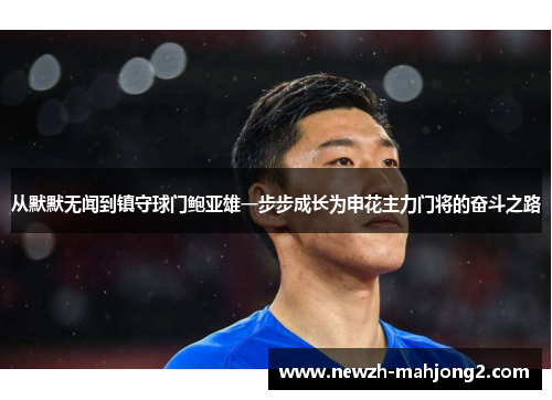 从默默无闻到镇守球门鲍亚雄一步步成长为申花主力门将的奋斗之路 从默默无闻到镇守球门鲍亚雄一步步成长为申花主力门将的奋斗之路