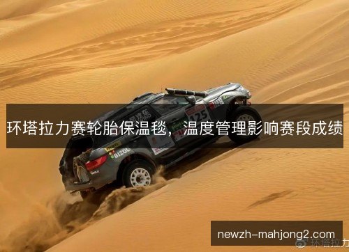 环塔拉力赛轮胎保温毯,温度管理影响赛段成绩 环塔拉力赛轮胎保温毯,温度管理影响赛段成绩