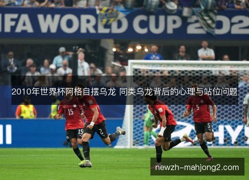 2010年世界杯阿格自摆乌龙 同类乌龙背后的心理与站位问题 2010年世界杯阿格自摆乌龙 同类乌龙背后的心理与站位问题